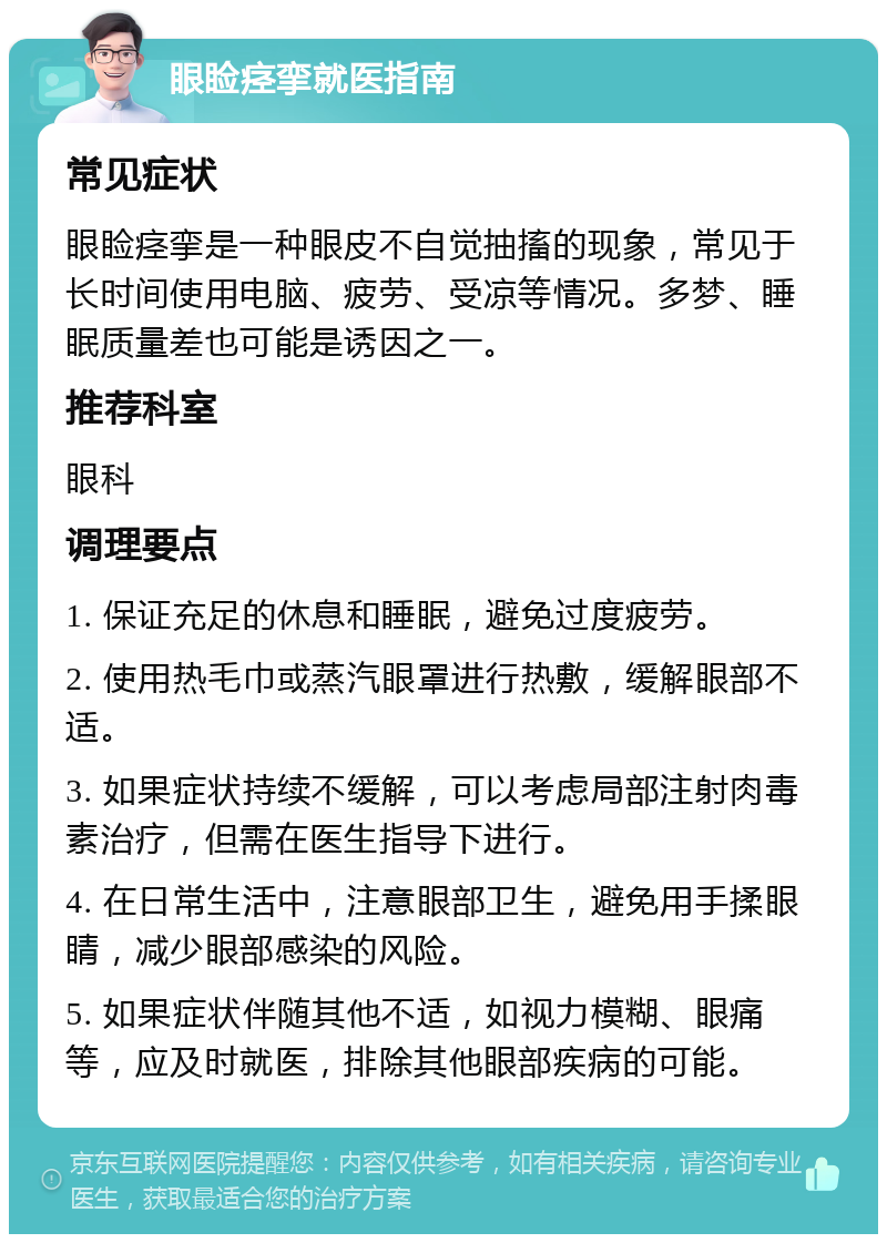 眼睑痉挛就医指南 常见症状 眼睑痉挛是一种眼皮不自觉抽搐的现象，常见于长时间使用电脑、疲劳、受凉等情况。多梦、睡眠质量差也可能是诱因之一。 推荐科室 眼科 调理要点 1. 保证充足的休息和睡眠，避免过度疲劳。 2. 使用热毛巾或蒸汽眼罩进行热敷，缓解眼部不适。 3. 如果症状持续不缓解，可以考虑局部注射肉毒素治疗，但需在医生指导下进行。 4. 在日常生活中，注意眼部卫生，避免用手揉眼睛，减少眼部感染的风险。 5. 如果症状伴随其他不适，如视力模糊、眼痛等，应及时就医，排除其他眼部疾病的可能。