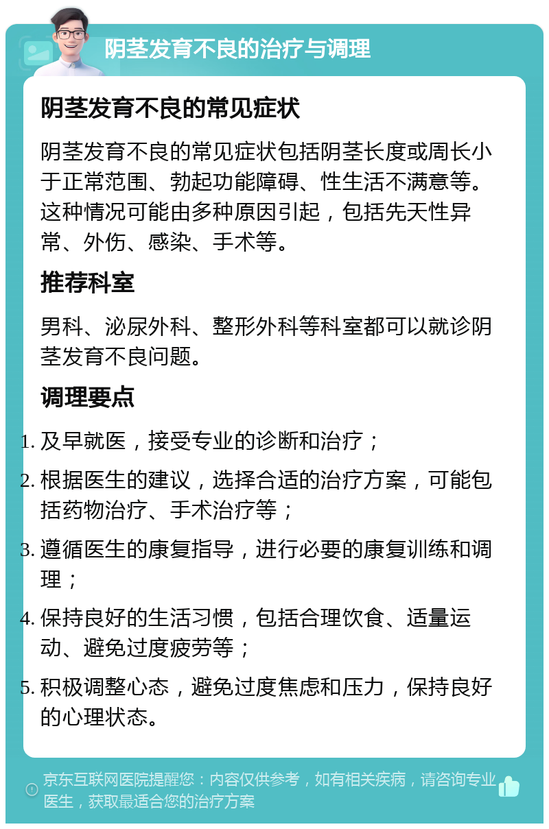 阴茎发育不良的治疗与调理 阴茎发育不良的常见症状 阴茎发育不良的常见症状包括阴茎长度或周长小于正常范围、勃起功能障碍、性生活不满意等。这种情况可能由多种原因引起，包括先天性异常、外伤、感染、手术等。 推荐科室 男科、泌尿外科、整形外科等科室都可以就诊阴茎发育不良问题。 调理要点 及早就医，接受专业的诊断和治疗； 根据医生的建议，选择合适的治疗方案，可能包括药物治疗、手术治疗等； 遵循医生的康复指导，进行必要的康复训练和调理； 保持良好的生活习惯，包括合理饮食、适量运动、避免过度疲劳等； 积极调整心态，避免过度焦虑和压力，保持良好的心理状态。