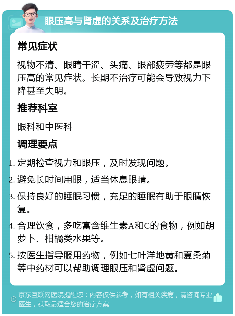 眼压高与肾虚的关系及治疗方法 常见症状 视物不清、眼睛干涩、头痛、眼部疲劳等都是眼压高的常见症状。长期不治疗可能会导致视力下降甚至失明。 推荐科室 眼科和中医科 调理要点 定期检查视力和眼压，及时发现问题。 避免长时间用眼，适当休息眼睛。 保持良好的睡眠习惯，充足的睡眠有助于眼睛恢复。 合理饮食，多吃富含维生素A和C的食物，例如胡萝卜、柑橘类水果等。 按医生指导服用药物，例如七叶洋地黄和夏桑菊等中药材可以帮助调理眼压和肾虚问题。