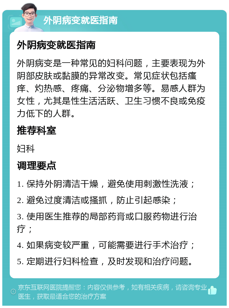 外阴病变就医指南 外阴病变就医指南 外阴病变是一种常见的妇科问题，主要表现为外阴部皮肤或黏膜的异常改变。常见症状包括瘙痒、灼热感、疼痛、分泌物增多等。易感人群为女性，尤其是性生活活跃、卫生习惯不良或免疫力低下的人群。 推荐科室 妇科 调理要点 1. 保持外阴清洁干燥，避免使用刺激性洗液； 2. 避免过度清洁或搔抓，防止引起感染； 3. 使用医生推荐的局部药膏或口服药物进行治疗； 4. 如果病变较严重，可能需要进行手术治疗； 5. 定期进行妇科检查，及时发现和治疗问题。