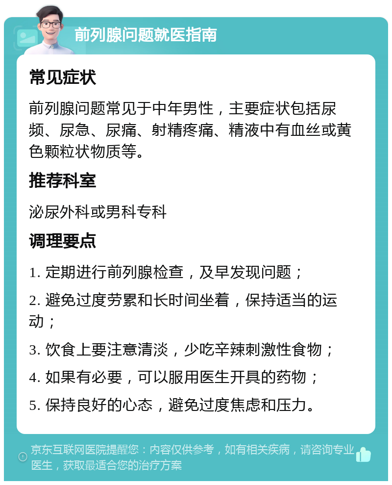 前列腺问题就医指南 常见症状 前列腺问题常见于中年男性，主要症状包括尿频、尿急、尿痛、射精疼痛、精液中有血丝或黄色颗粒状物质等。 推荐科室 泌尿外科或男科专科 调理要点 1. 定期进行前列腺检查，及早发现问题； 2. 避免过度劳累和长时间坐着，保持适当的运动； 3. 饮食上要注意清淡，少吃辛辣刺激性食物； 4. 如果有必要，可以服用医生开具的药物； 5. 保持良好的心态，避免过度焦虑和压力。