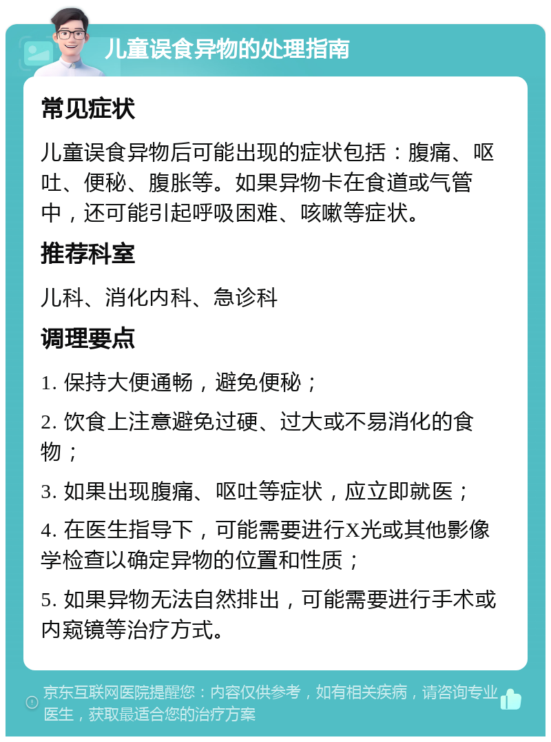 儿童误食异物的处理指南 常见症状 儿童误食异物后可能出现的症状包括：腹痛、呕吐、便秘、腹胀等。如果异物卡在食道或气管中，还可能引起呼吸困难、咳嗽等症状。 推荐科室 儿科、消化内科、急诊科 调理要点 1. 保持大便通畅，避免便秘； 2. 饮食上注意避免过硬、过大或不易消化的食物； 3. 如果出现腹痛、呕吐等症状，应立即就医； 4. 在医生指导下，可能需要进行X光或其他影像学检查以确定异物的位置和性质； 5. 如果异物无法自然排出，可能需要进行手术或内窥镜等治疗方式。