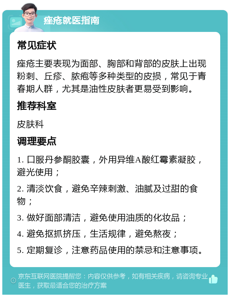 痤疮就医指南 常见症状 痤疮主要表现为面部、胸部和背部的皮肤上出现粉刺、丘疹、脓疱等多种类型的皮损，常见于青春期人群，尤其是油性皮肤者更易受到影响。 推荐科室 皮肤科 调理要点 1. 口服丹参酮胶囊，外用异维A酸红霉素凝胶，避光使用； 2. 清淡饮食，避免辛辣刺激、油腻及过甜的食物； 3. 做好面部清洁，避免使用油质的化妆品； 4. 避免抠抓挤压，生活规律，避免熬夜； 5. 定期复诊，注意药品使用的禁忌和注意事项。