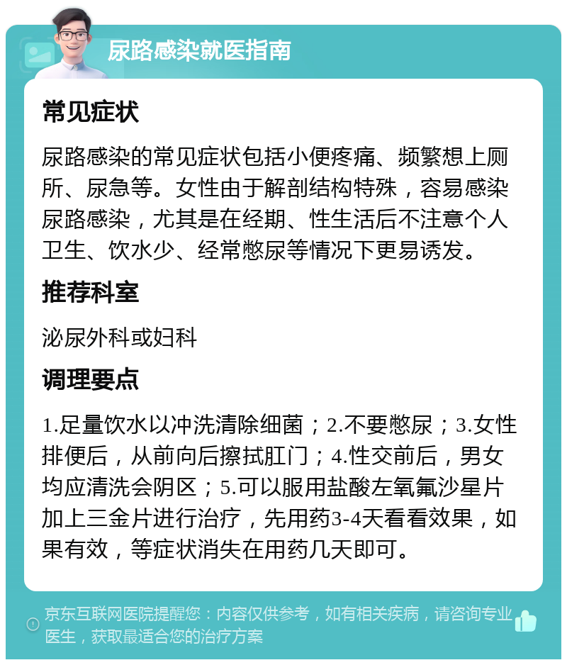 尿路感染就医指南 常见症状 尿路感染的常见症状包括小便疼痛、频繁想上厕所、尿急等。女性由于解剖结构特殊，容易感染尿路感染，尤其是在经期、性生活后不注意个人卫生、饮水少、经常憋尿等情况下更易诱发。 推荐科室 泌尿外科或妇科 调理要点 1.足量饮水以冲洗清除细菌；2.不要憋尿；3.女性排便后，从前向后擦拭肛门；4.性交前后，男女均应清洗会阴区；5.可以服用盐酸左氧氟沙星片加上三金片进行治疗，先用药3-4天看看效果，如果有效，等症状消失在用药几天即可。