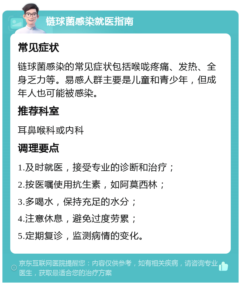 链球菌感染就医指南 常见症状 链球菌感染的常见症状包括喉咙疼痛、发热、全身乏力等。易感人群主要是儿童和青少年，但成年人也可能被感染。 推荐科室 耳鼻喉科或内科 调理要点 1.及时就医，接受专业的诊断和治疗； 2.按医嘱使用抗生素，如阿莫西林； 3.多喝水，保持充足的水分； 4.注意休息，避免过度劳累； 5.定期复诊，监测病情的变化。