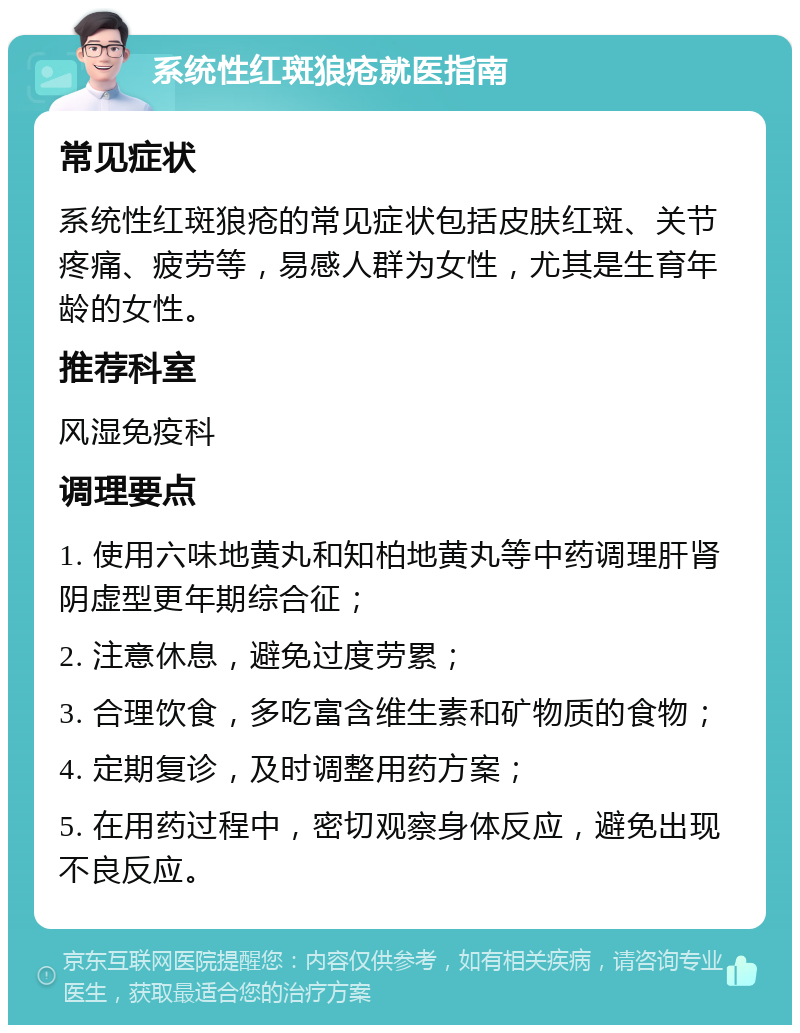 系统性红斑狼疮就医指南 常见症状 系统性红斑狼疮的常见症状包括皮肤红斑、关节疼痛、疲劳等，易感人群为女性，尤其是生育年龄的女性。 推荐科室 风湿免疫科 调理要点 1. 使用六味地黄丸和知柏地黄丸等中药调理肝肾阴虚型更年期综合征； 2. 注意休息，避免过度劳累； 3. 合理饮食，多吃富含维生素和矿物质的食物； 4. 定期复诊，及时调整用药方案； 5. 在用药过程中，密切观察身体反应，避免出现不良反应。