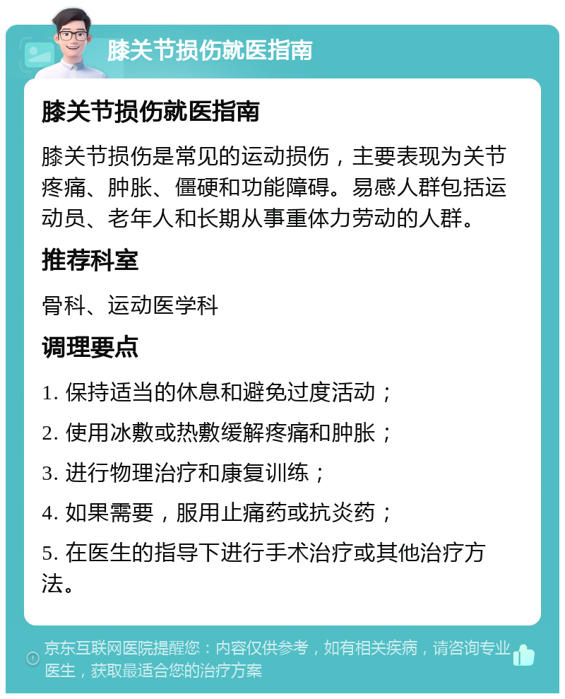 膝关节损伤就医指南 膝关节损伤就医指南 膝关节损伤是常见的运动损伤，主要表现为关节疼痛、肿胀、僵硬和功能障碍。易感人群包括运动员、老年人和长期从事重体力劳动的人群。 推荐科室 骨科、运动医学科 调理要点 1. 保持适当的休息和避免过度活动； 2. 使用冰敷或热敷缓解疼痛和肿胀； 3. 进行物理治疗和康复训练； 4. 如果需要，服用止痛药或抗炎药； 5. 在医生的指导下进行手术治疗或其他治疗方法。