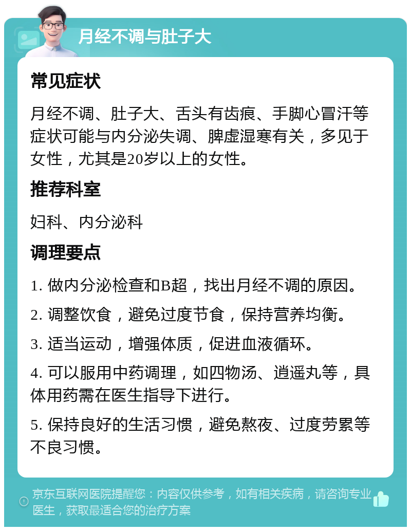 月经不调与肚子大 常见症状 月经不调、肚子大、舌头有齿痕、手脚心冒汗等症状可能与内分泌失调、脾虚湿寒有关，多见于女性，尤其是20岁以上的女性。 推荐科室 妇科、内分泌科 调理要点 1. 做内分泌检查和B超，找出月经不调的原因。 2. 调整饮食，避免过度节食，保持营养均衡。 3. 适当运动，增强体质，促进血液循环。 4. 可以服用中药调理，如四物汤、逍遥丸等，具体用药需在医生指导下进行。 5. 保持良好的生活习惯，避免熬夜、过度劳累等不良习惯。