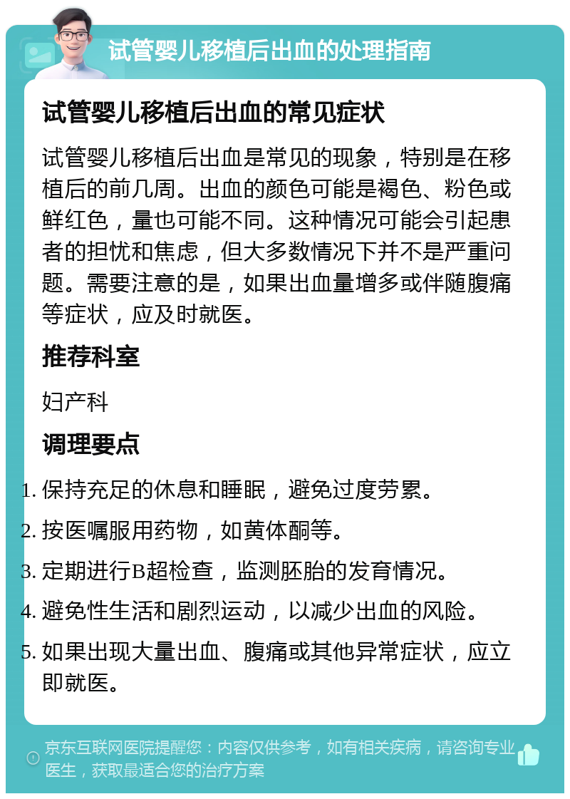 试管婴儿移植后出血的处理指南 试管婴儿移植后出血的常见症状 试管婴儿移植后出血是常见的现象，特别是在移植后的前几周。出血的颜色可能是褐色、粉色或鲜红色，量也可能不同。这种情况可能会引起患者的担忧和焦虑，但大多数情况下并不是严重问题。需要注意的是，如果出血量增多或伴随腹痛等症状，应及时就医。 推荐科室 妇产科 调理要点 保持充足的休息和睡眠，避免过度劳累。 按医嘱服用药物，如黄体酮等。 定期进行B超检查，监测胚胎的发育情况。 避免性生活和剧烈运动，以减少出血的风险。 如果出现大量出血、腹痛或其他异常症状，应立即就医。