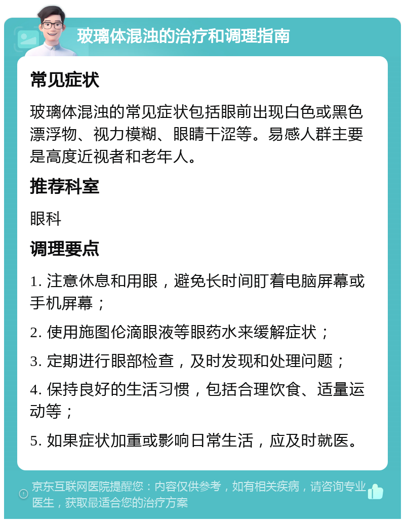 玻璃体混浊的治疗和调理指南 常见症状 玻璃体混浊的常见症状包括眼前出现白色或黑色漂浮物、视力模糊、眼睛干涩等。易感人群主要是高度近视者和老年人。 推荐科室 眼科 调理要点 1. 注意休息和用眼，避免长时间盯着电脑屏幕或手机屏幕； 2. 使用施图伦滴眼液等眼药水来缓解症状； 3. 定期进行眼部检查，及时发现和处理问题； 4. 保持良好的生活习惯，包括合理饮食、适量运动等； 5. 如果症状加重或影响日常生活，应及时就医。