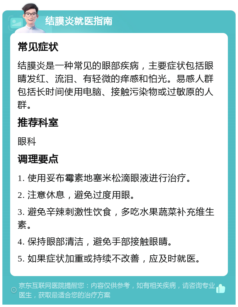 结膜炎就医指南 常见症状 结膜炎是一种常见的眼部疾病，主要症状包括眼睛发红、流泪、有轻微的痒感和怕光。易感人群包括长时间使用电脑、接触污染物或过敏原的人群。 推荐科室 眼科 调理要点 1. 使用妥布霉素地塞米松滴眼液进行治疗。 2. 注意休息，避免过度用眼。 3. 避免辛辣刺激性饮食，多吃水果蔬菜补充维生素。 4. 保持眼部清洁，避免手部接触眼睛。 5. 如果症状加重或持续不改善，应及时就医。