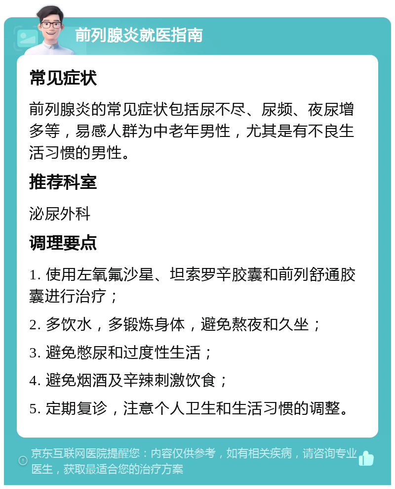 前列腺炎就医指南 常见症状 前列腺炎的常见症状包括尿不尽、尿频、夜尿增多等，易感人群为中老年男性，尤其是有不良生活习惯的男性。 推荐科室 泌尿外科 调理要点 1. 使用左氧氟沙星、坦索罗辛胶囊和前列舒通胶囊进行治疗； 2. 多饮水，多锻炼身体，避免熬夜和久坐； 3. 避免憋尿和过度性生活； 4. 避免烟酒及辛辣刺激饮食； 5. 定期复诊，注意个人卫生和生活习惯的调整。