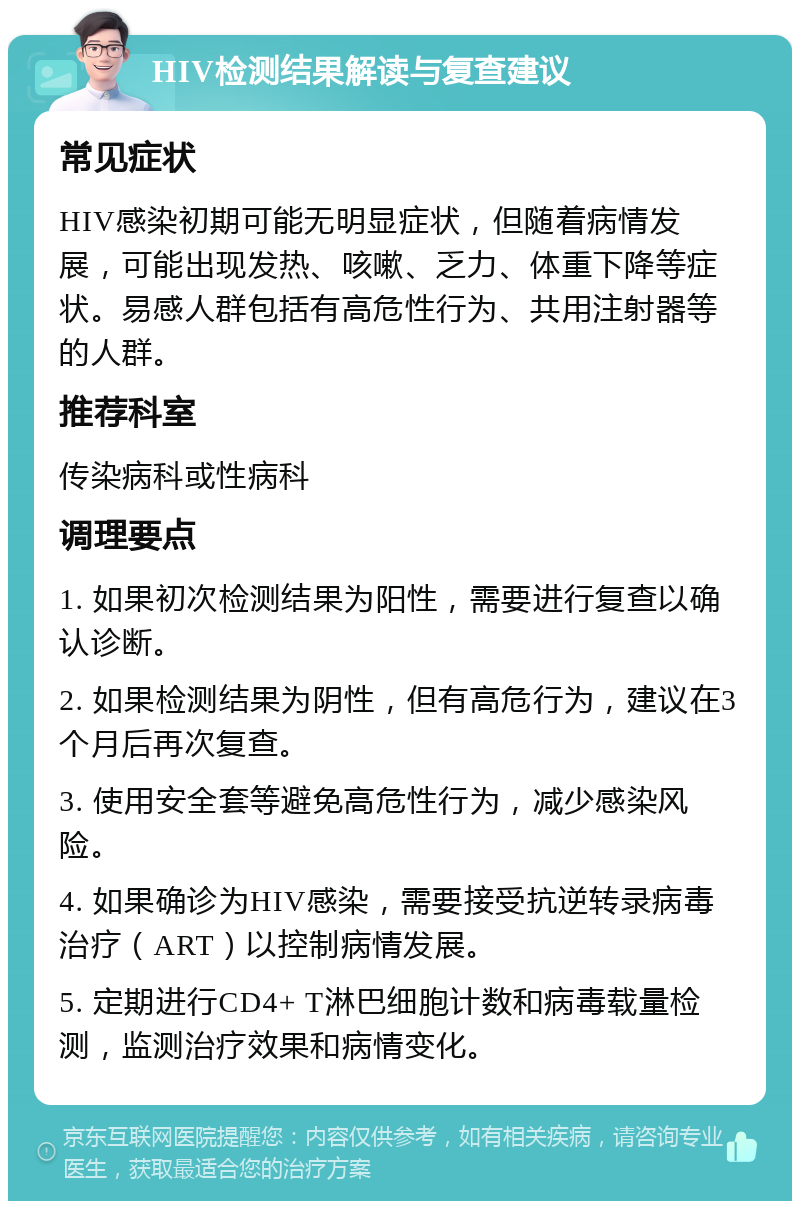 HIV检测结果解读与复查建议 常见症状 HIV感染初期可能无明显症状，但随着病情发展，可能出现发热、咳嗽、乏力、体重下降等症状。易感人群包括有高危性行为、共用注射器等的人群。 推荐科室 传染病科或性病科 调理要点 1. 如果初次检测结果为阳性，需要进行复查以确认诊断。 2. 如果检测结果为阴性，但有高危行为，建议在3个月后再次复查。 3. 使用安全套等避免高危性行为，减少感染风险。 4. 如果确诊为HIV感染，需要接受抗逆转录病毒治疗（ART）以控制病情发展。 5. 定期进行CD4+ T淋巴细胞计数和病毒载量检测，监测治疗效果和病情变化。