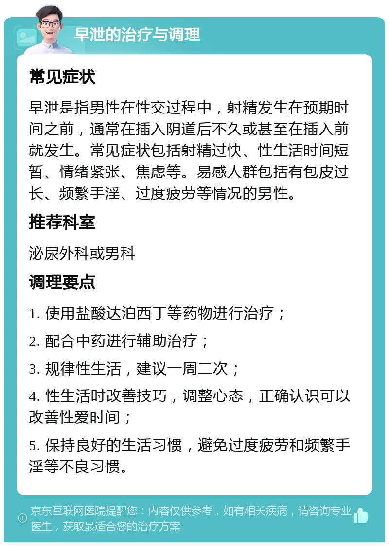 早泄的治疗与调理 常见症状 早泄是指男性在性交过程中，射精发生在预期时间之前，通常在插入阴道后不久或甚至在插入前就发生。常见症状包括射精过快、性生活时间短暂、情绪紧张、焦虑等。易感人群包括有包皮过长、频繁手淫、过度疲劳等情况的男性。 推荐科室 泌尿外科或男科 调理要点 1. 使用盐酸达泊西丁等药物进行治疗； 2. 配合中药进行辅助治疗； 3. 规律性生活，建议一周二次； 4. 性生活时改善技巧，调整心态，正确认识可以改善性爱时间； 5. 保持良好的生活习惯，避免过度疲劳和频繁手淫等不良习惯。