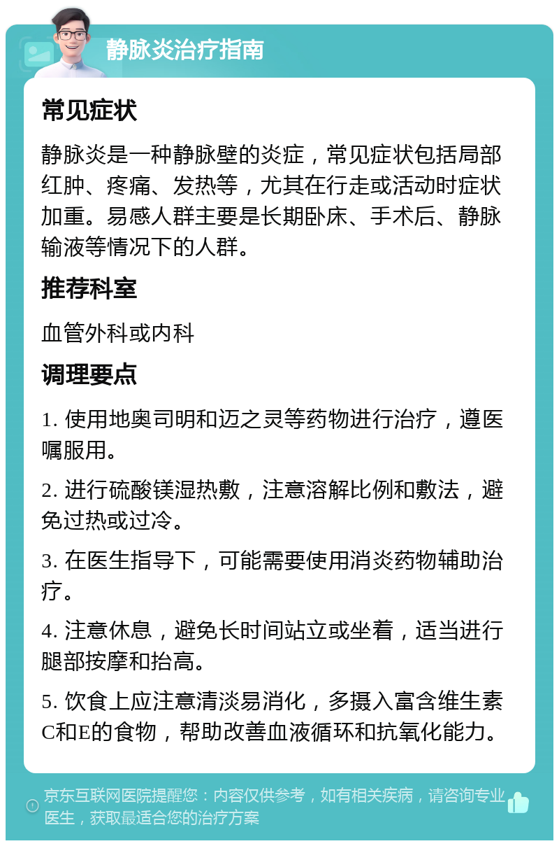 静脉炎治疗指南 常见症状 静脉炎是一种静脉壁的炎症，常见症状包括局部红肿、疼痛、发热等，尤其在行走或活动时症状加重。易感人群主要是长期卧床、手术后、静脉输液等情况下的人群。 推荐科室 血管外科或内科 调理要点 1. 使用地奥司明和迈之灵等药物进行治疗，遵医嘱服用。 2. 进行硫酸镁湿热敷，注意溶解比例和敷法，避免过热或过冷。 3. 在医生指导下，可能需要使用消炎药物辅助治疗。 4. 注意休息，避免长时间站立或坐着，适当进行腿部按摩和抬高。 5. 饮食上应注意清淡易消化，多摄入富含维生素C和E的食物，帮助改善血液循环和抗氧化能力。