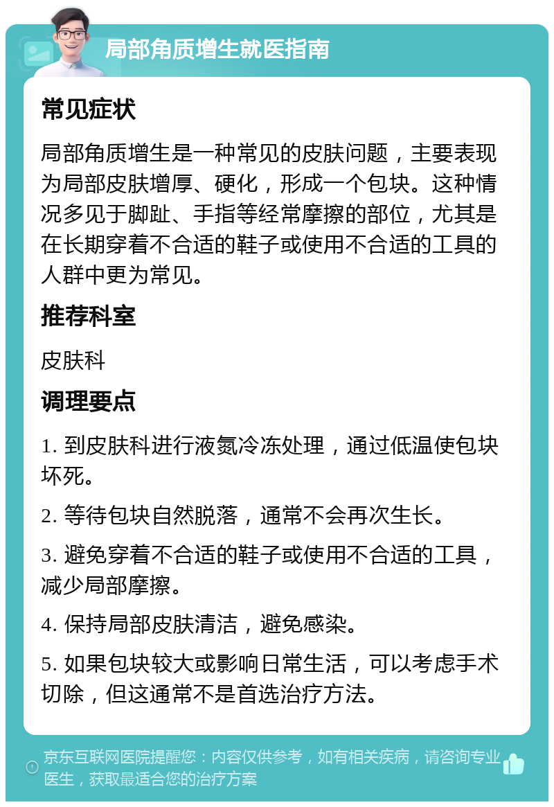 局部角质增生就医指南 常见症状 局部角质增生是一种常见的皮肤问题，主要表现为局部皮肤增厚、硬化，形成一个包块。这种情况多见于脚趾、手指等经常摩擦的部位，尤其是在长期穿着不合适的鞋子或使用不合适的工具的人群中更为常见。 推荐科室 皮肤科 调理要点 1. 到皮肤科进行液氮冷冻处理，通过低温使包块坏死。 2. 等待包块自然脱落，通常不会再次生长。 3. 避免穿着不合适的鞋子或使用不合适的工具，减少局部摩擦。 4. 保持局部皮肤清洁，避免感染。 5. 如果包块较大或影响日常生活，可以考虑手术切除，但这通常不是首选治疗方法。