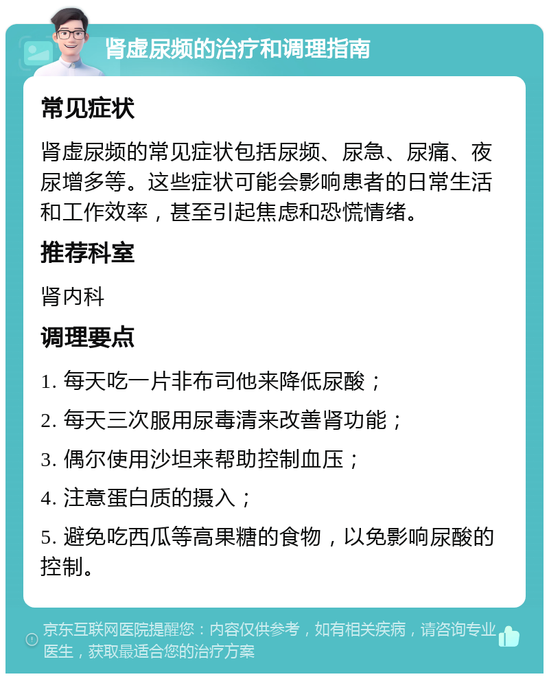 肾虚尿频的治疗和调理指南 常见症状 肾虚尿频的常见症状包括尿频、尿急、尿痛、夜尿增多等。这些症状可能会影响患者的日常生活和工作效率，甚至引起焦虑和恐慌情绪。 推荐科室 肾内科 调理要点 1. 每天吃一片非布司他来降低尿酸； 2. 每天三次服用尿毒清来改善肾功能； 3. 偶尔使用沙坦来帮助控制血压； 4. 注意蛋白质的摄入； 5. 避免吃西瓜等高果糖的食物，以免影响尿酸的控制。