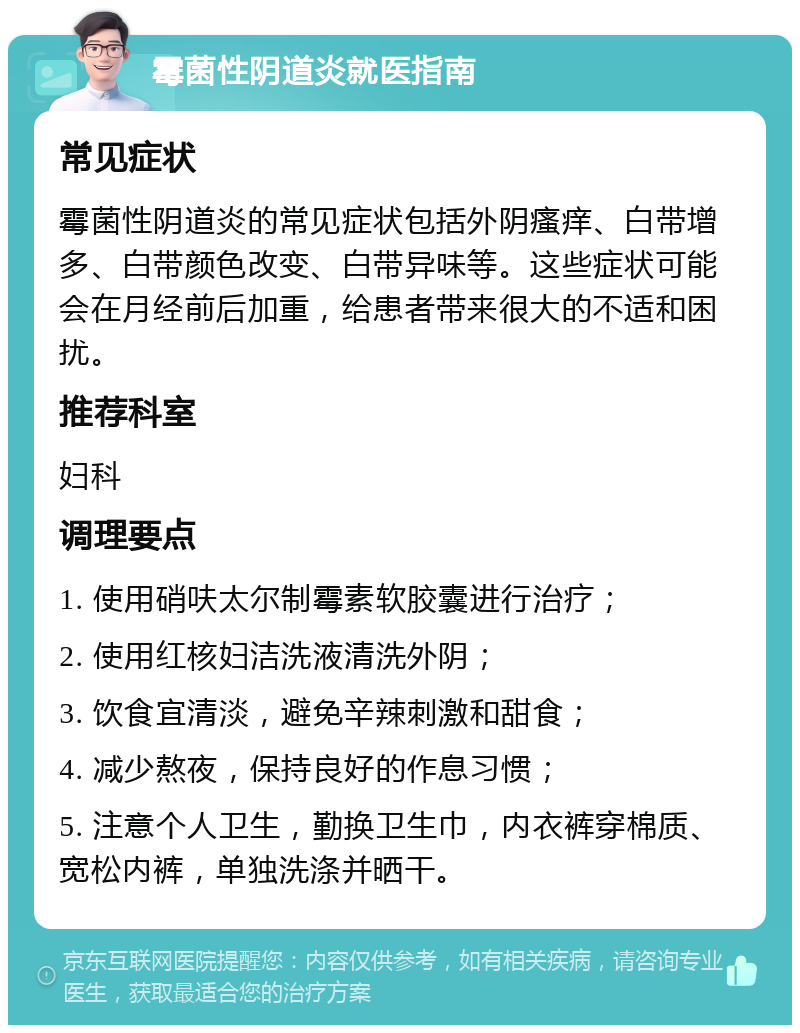 霉菌性阴道炎就医指南 常见症状 霉菌性阴道炎的常见症状包括外阴瘙痒、白带增多、白带颜色改变、白带异味等。这些症状可能会在月经前后加重，给患者带来很大的不适和困扰。 推荐科室 妇科 调理要点 1. 使用硝呋太尔制霉素软胶囊进行治疗； 2. 使用红核妇洁洗液清洗外阴； 3. 饮食宜清淡，避免辛辣刺激和甜食； 4. 减少熬夜，保持良好的作息习惯； 5. 注意个人卫生，勤换卫生巾，内衣裤穿棉质、宽松内裤，单独洗涤并晒干。