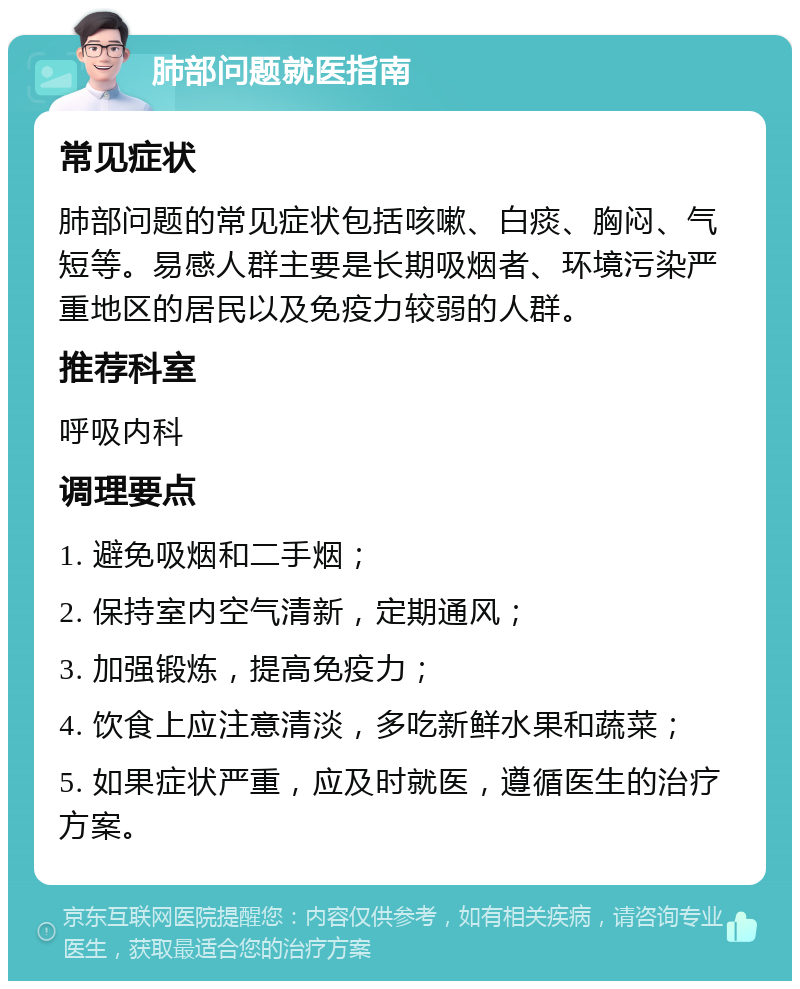 肺部问题就医指南 常见症状 肺部问题的常见症状包括咳嗽、白痰、胸闷、气短等。易感人群主要是长期吸烟者、环境污染严重地区的居民以及免疫力较弱的人群。 推荐科室 呼吸内科 调理要点 1. 避免吸烟和二手烟； 2. 保持室内空气清新，定期通风； 3. 加强锻炼，提高免疫力； 4. 饮食上应注意清淡，多吃新鲜水果和蔬菜； 5. 如果症状严重，应及时就医，遵循医生的治疗方案。