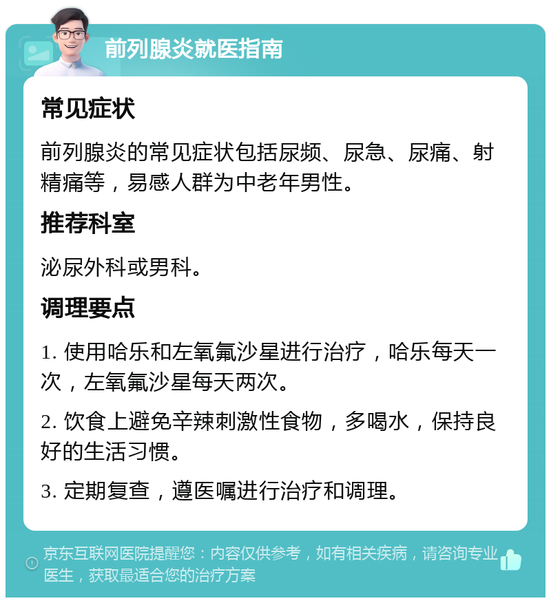 前列腺炎就医指南 常见症状 前列腺炎的常见症状包括尿频、尿急、尿痛、射精痛等，易感人群为中老年男性。 推荐科室 泌尿外科或男科。 调理要点 1. 使用哈乐和左氧氟沙星进行治疗，哈乐每天一次，左氧氟沙星每天两次。 2. 饮食上避免辛辣刺激性食物，多喝水，保持良好的生活习惯。 3. 定期复查，遵医嘱进行治疗和调理。