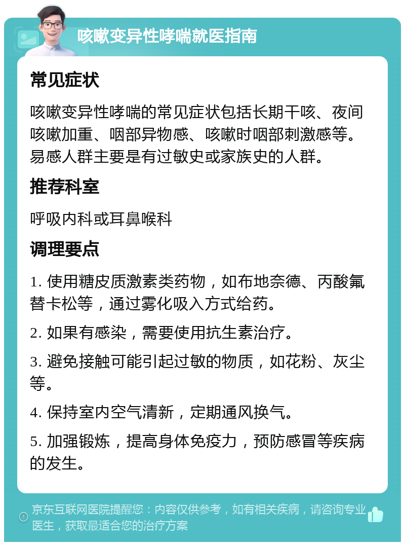 咳嗽变异性哮喘就医指南 常见症状 咳嗽变异性哮喘的常见症状包括长期干咳、夜间咳嗽加重、咽部异物感、咳嗽时咽部刺激感等。易感人群主要是有过敏史或家族史的人群。 推荐科室 呼吸内科或耳鼻喉科 调理要点 1. 使用糖皮质激素类药物，如布地奈德、丙酸氟替卡松等，通过雾化吸入方式给药。 2. 如果有感染，需要使用抗生素治疗。 3. 避免接触可能引起过敏的物质，如花粉、灰尘等。 4. 保持室内空气清新，定期通风换气。 5. 加强锻炼，提高身体免疫力，预防感冒等疾病的发生。