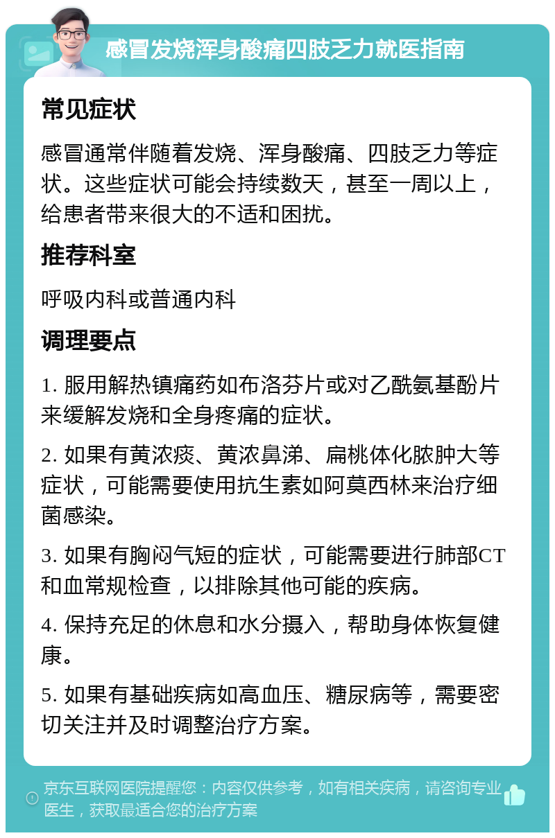 感冒发烧浑身酸痛四肢乏力就医指南 常见症状 感冒通常伴随着发烧、浑身酸痛、四肢乏力等症状。这些症状可能会持续数天，甚至一周以上，给患者带来很大的不适和困扰。 推荐科室 呼吸内科或普通内科 调理要点 1. 服用解热镇痛药如布洛芬片或对乙酰氨基酚片来缓解发烧和全身疼痛的症状。 2. 如果有黄浓痰、黄浓鼻涕、扁桃体化脓肿大等症状，可能需要使用抗生素如阿莫西林来治疗细菌感染。 3. 如果有胸闷气短的症状，可能需要进行肺部CT和血常规检查，以排除其他可能的疾病。 4. 保持充足的休息和水分摄入，帮助身体恢复健康。 5. 如果有基础疾病如高血压、糖尿病等，需要密切关注并及时调整治疗方案。