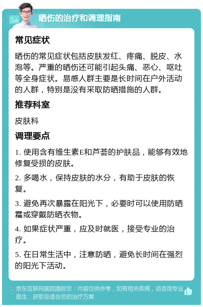 晒伤的治疗和调理指南 常见症状 晒伤的常见症状包括皮肤发红、疼痛、脱皮、水泡等。严重的晒伤还可能引起头痛、恶心、呕吐等全身症状。易感人群主要是长时间在户外活动的人群，特别是没有采取防晒措施的人群。 推荐科室 皮肤科 调理要点 1. 使用含有维生素E和芦荟的护肤品，能够有效地修复受损的皮肤。 2. 多喝水，保持皮肤的水分，有助于皮肤的恢复。 3. 避免再次暴露在阳光下，必要时可以使用防晒霜或穿戴防晒衣物。 4. 如果症状严重，应及时就医，接受专业的治疗。 5. 在日常生活中，注意防晒，避免长时间在强烈的阳光下活动。