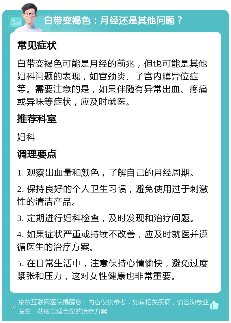 白带变褐色：月经还是其他问题？ 常见症状 白带变褐色可能是月经的前兆，但也可能是其他妇科问题的表现，如宫颈炎、子宫内膜异位症等。需要注意的是，如果伴随有异常出血、疼痛或异味等症状，应及时就医。 推荐科室 妇科 调理要点 1. 观察出血量和颜色，了解自己的月经周期。 2. 保持良好的个人卫生习惯，避免使用过于刺激性的清洁产品。 3. 定期进行妇科检查，及时发现和治疗问题。 4. 如果症状严重或持续不改善，应及时就医并遵循医生的治疗方案。 5. 在日常生活中，注意保持心情愉快，避免过度紧张和压力，这对女性健康也非常重要。