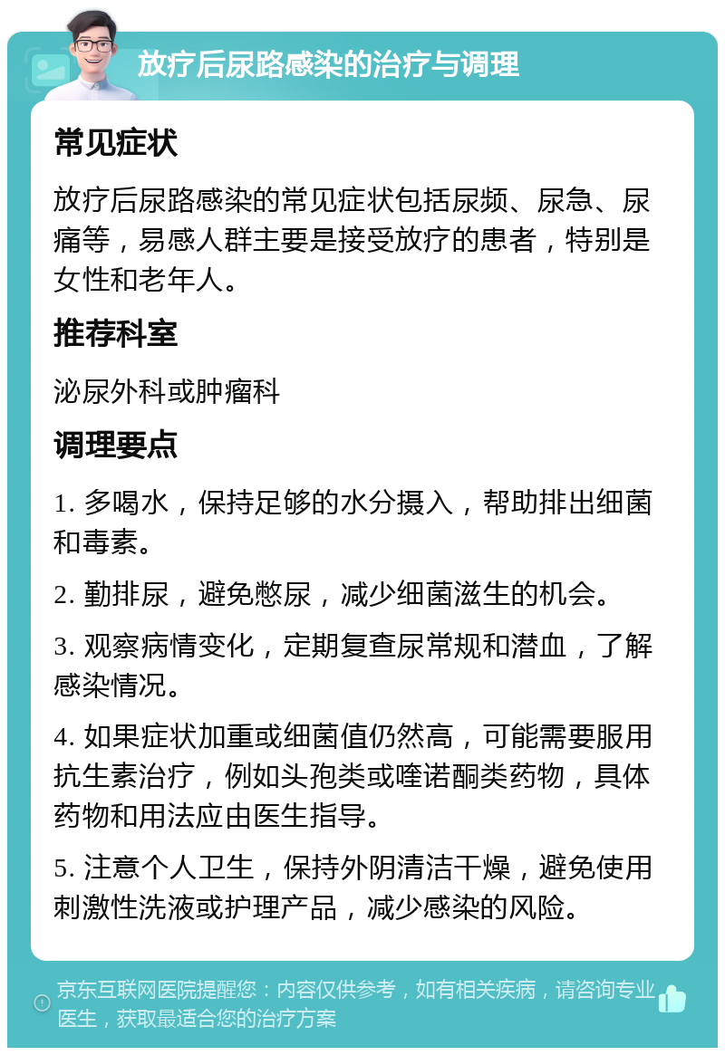 放疗后尿路感染的治疗与调理 常见症状 放疗后尿路感染的常见症状包括尿频、尿急、尿痛等，易感人群主要是接受放疗的患者，特别是女性和老年人。 推荐科室 泌尿外科或肿瘤科 调理要点 1. 多喝水，保持足够的水分摄入，帮助排出细菌和毒素。 2. 勤排尿，避免憋尿，减少细菌滋生的机会。 3. 观察病情变化，定期复查尿常规和潜血，了解感染情况。 4. 如果症状加重或细菌值仍然高，可能需要服用抗生素治疗，例如头孢类或喹诺酮类药物，具体药物和用法应由医生指导。 5. 注意个人卫生，保持外阴清洁干燥，避免使用刺激性洗液或护理产品，减少感染的风险。