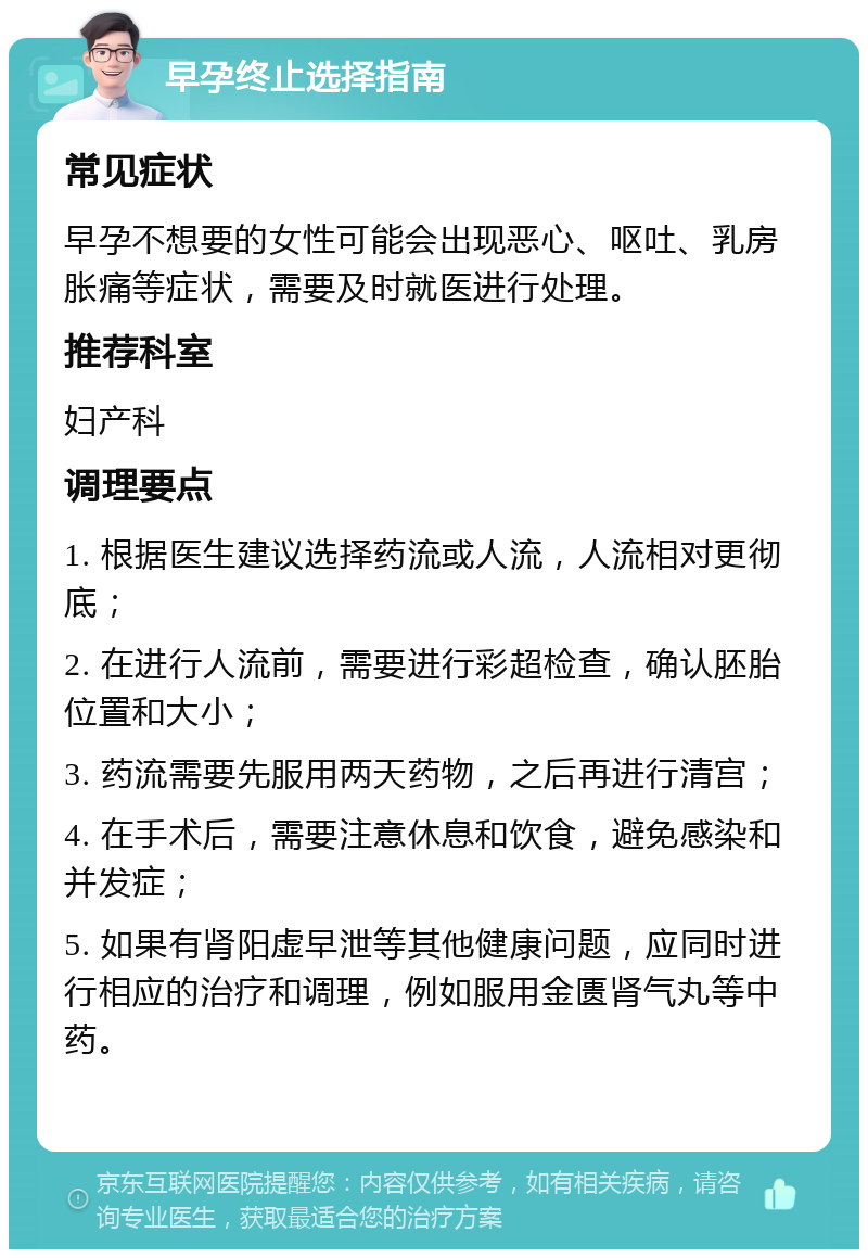 早孕终止选择指南 常见症状 早孕不想要的女性可能会出现恶心、呕吐、乳房胀痛等症状，需要及时就医进行处理。 推荐科室 妇产科 调理要点 1. 根据医生建议选择药流或人流，人流相对更彻底； 2. 在进行人流前，需要进行彩超检查，确认胚胎位置和大小； 3. 药流需要先服用两天药物，之后再进行清宫； 4. 在手术后，需要注意休息和饮食，避免感染和并发症； 5. 如果有肾阳虚早泄等其他健康问题，应同时进行相应的治疗和调理，例如服用金匮肾气丸等中药。