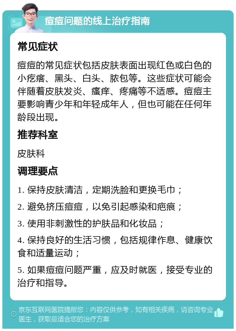 痘痘问题的线上治疗指南 常见症状 痘痘的常见症状包括皮肤表面出现红色或白色的小疙瘩、黑头、白头、脓包等。这些症状可能会伴随着皮肤发炎、瘙痒、疼痛等不适感。痘痘主要影响青少年和年轻成年人，但也可能在任何年龄段出现。 推荐科室 皮肤科 调理要点 1. 保持皮肤清洁，定期洗脸和更换毛巾； 2. 避免挤压痘痘，以免引起感染和疤痕； 3. 使用非刺激性的护肤品和化妆品； 4. 保持良好的生活习惯，包括规律作息、健康饮食和适量运动； 5. 如果痘痘问题严重，应及时就医，接受专业的治疗和指导。