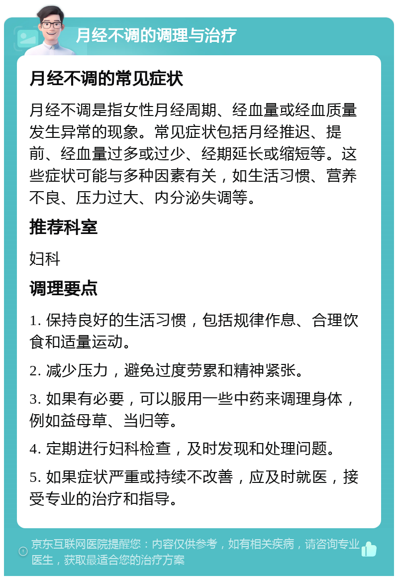 月经不调的调理与治疗 月经不调的常见症状 月经不调是指女性月经周期、经血量或经血质量发生异常的现象。常见症状包括月经推迟、提前、经血量过多或过少、经期延长或缩短等。这些症状可能与多种因素有关，如生活习惯、营养不良、压力过大、内分泌失调等。 推荐科室 妇科 调理要点 1. 保持良好的生活习惯，包括规律作息、合理饮食和适量运动。 2. 减少压力，避免过度劳累和精神紧张。 3. 如果有必要，可以服用一些中药来调理身体，例如益母草、当归等。 4. 定期进行妇科检查，及时发现和处理问题。 5. 如果症状严重或持续不改善，应及时就医，接受专业的治疗和指导。