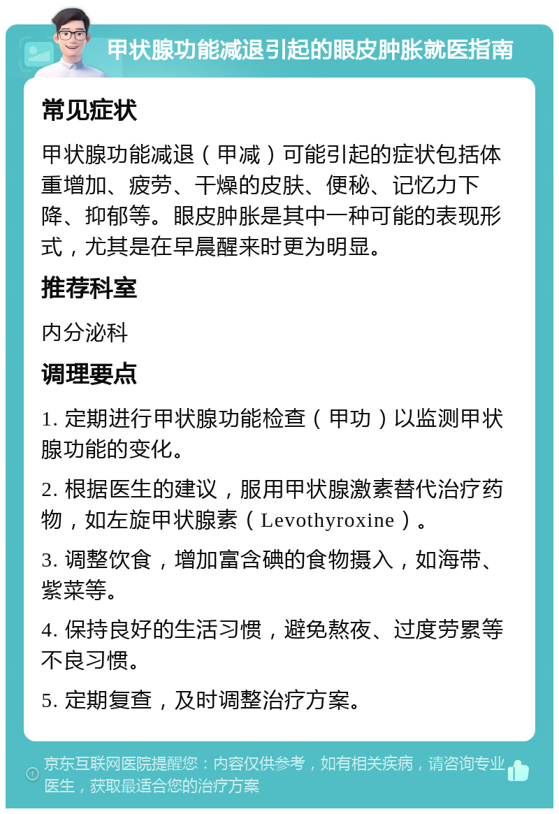 甲状腺功能减退引起的眼皮肿胀就医指南 常见症状 甲状腺功能减退（甲减）可能引起的症状包括体重增加、疲劳、干燥的皮肤、便秘、记忆力下降、抑郁等。眼皮肿胀是其中一种可能的表现形式，尤其是在早晨醒来时更为明显。 推荐科室 内分泌科 调理要点 1. 定期进行甲状腺功能检查（甲功）以监测甲状腺功能的变化。 2. 根据医生的建议，服用甲状腺激素替代治疗药物，如左旋甲状腺素（Levothyroxine）。 3. 调整饮食，增加富含碘的食物摄入，如海带、紫菜等。 4. 保持良好的生活习惯，避免熬夜、过度劳累等不良习惯。 5. 定期复查，及时调整治疗方案。