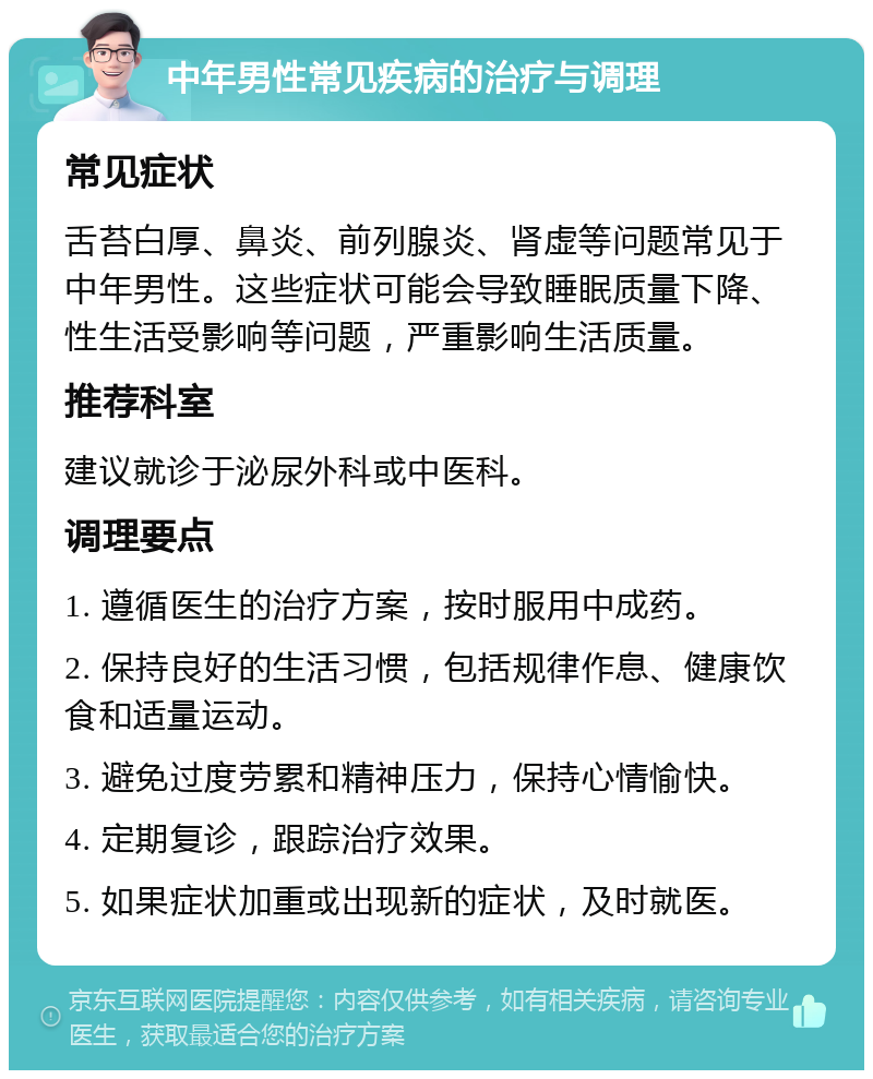 中年男性常见疾病的治疗与调理 常见症状 舌苔白厚、鼻炎、前列腺炎、肾虚等问题常见于中年男性。这些症状可能会导致睡眠质量下降、性生活受影响等问题，严重影响生活质量。 推荐科室 建议就诊于泌尿外科或中医科。 调理要点 1. 遵循医生的治疗方案，按时服用中成药。 2. 保持良好的生活习惯，包括规律作息、健康饮食和适量运动。 3. 避免过度劳累和精神压力，保持心情愉快。 4. 定期复诊，跟踪治疗效果。 5. 如果症状加重或出现新的症状，及时就医。