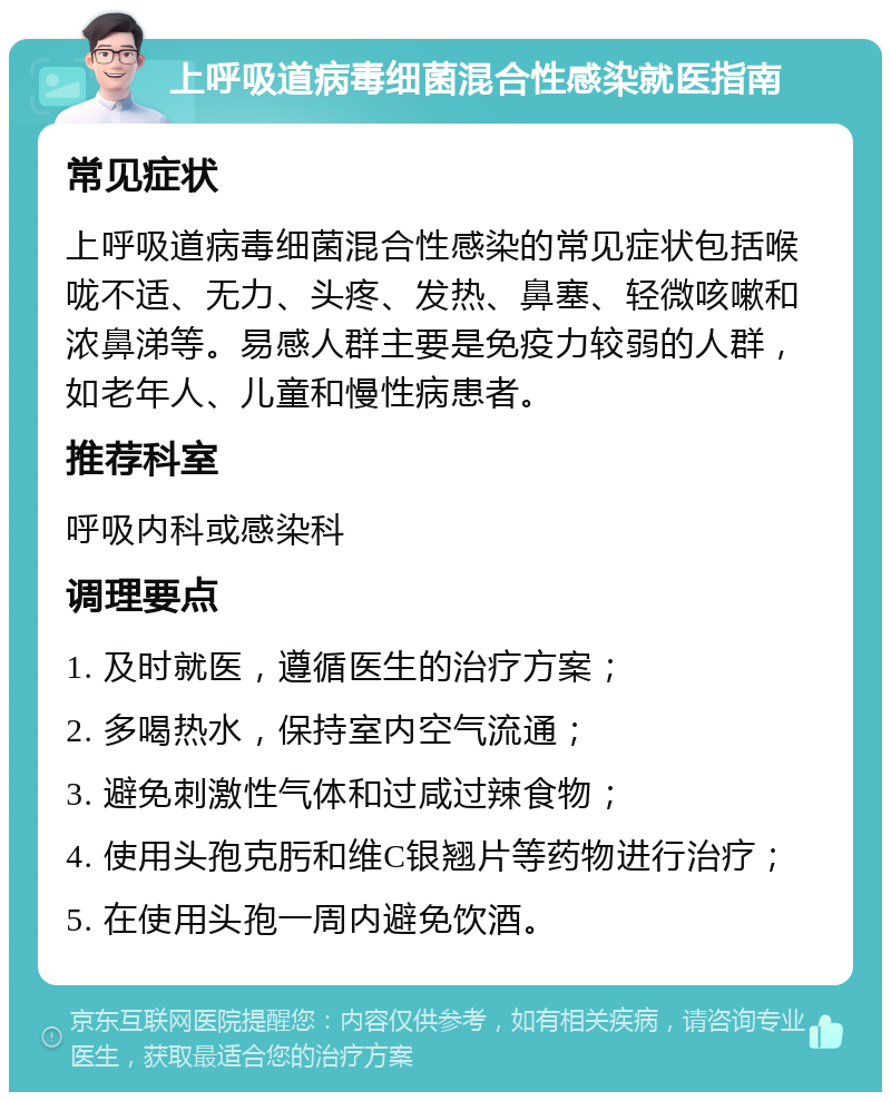 上呼吸道病毒细菌混合性感染就医指南 常见症状 上呼吸道病毒细菌混合性感染的常见症状包括喉咙不适、无力、头疼、发热、鼻塞、轻微咳嗽和浓鼻涕等。易感人群主要是免疫力较弱的人群，如老年人、儿童和慢性病患者。 推荐科室 呼吸内科或感染科 调理要点 1. 及时就医，遵循医生的治疗方案； 2. 多喝热水，保持室内空气流通； 3. 避免刺激性气体和过咸过辣食物； 4. 使用头孢克肟和维C银翘片等药物进行治疗； 5. 在使用头孢一周内避免饮酒。