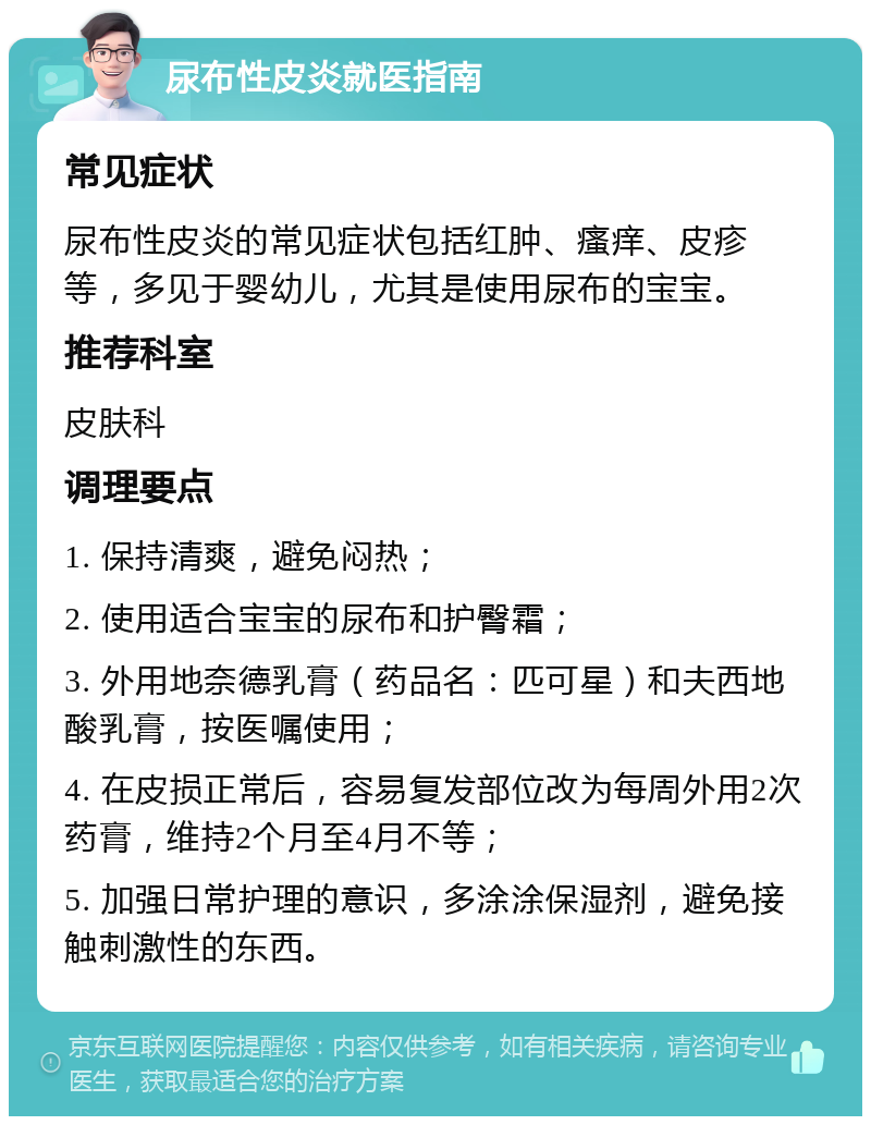 尿布性皮炎就医指南 常见症状 尿布性皮炎的常见症状包括红肿、瘙痒、皮疹等，多见于婴幼儿，尤其是使用尿布的宝宝。 推荐科室 皮肤科 调理要点 1. 保持清爽，避免闷热； 2. 使用适合宝宝的尿布和护臀霜； 3. 外用地奈德乳膏（药品名：匹可星）和夫西地酸乳膏，按医嘱使用； 4. 在皮损正常后，容易复发部位改为每周外用2次药膏，维持2个月至4月不等； 5. 加强日常护理的意识，多涂涂保湿剂，避免接触刺激性的东西。