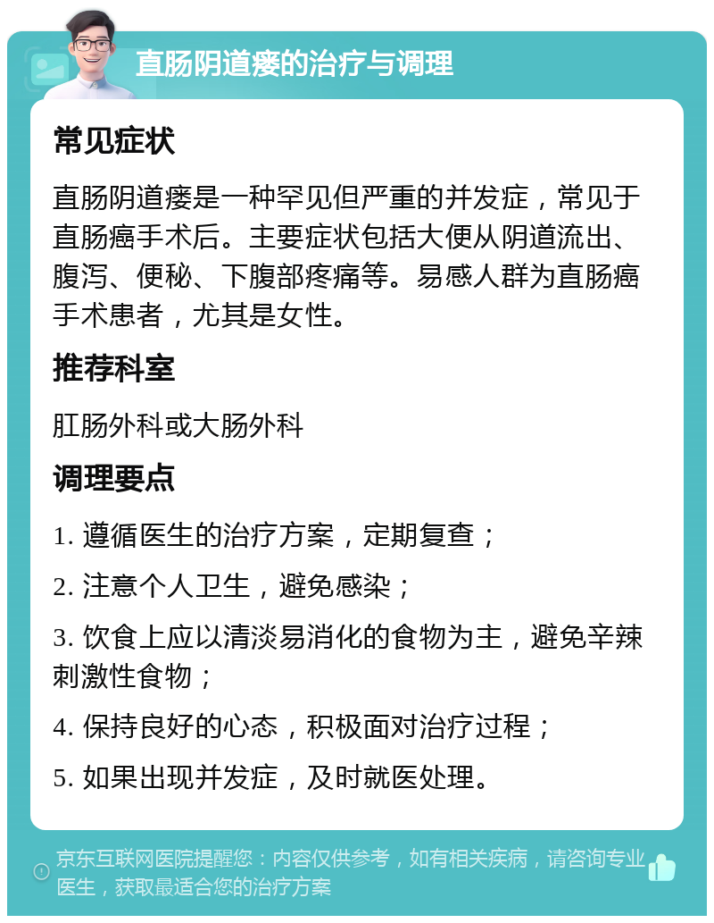 直肠阴道瘘的治疗与调理 常见症状 直肠阴道瘘是一种罕见但严重的并发症，常见于直肠癌手术后。主要症状包括大便从阴道流出、腹泻、便秘、下腹部疼痛等。易感人群为直肠癌手术患者，尤其是女性。 推荐科室 肛肠外科或大肠外科 调理要点 1. 遵循医生的治疗方案，定期复查； 2. 注意个人卫生，避免感染； 3. 饮食上应以清淡易消化的食物为主，避免辛辣刺激性食物； 4. 保持良好的心态，积极面对治疗过程； 5. 如果出现并发症，及时就医处理。