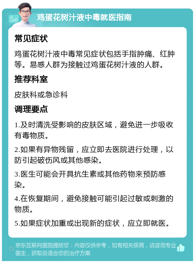 鸡蛋花树汁液中毒就医指南 常见症状 鸡蛋花树汁液中毒常见症状包括手指肿痛、红肿等。易感人群为接触过鸡蛋花树汁液的人群。 推荐科室 皮肤科或急诊科 调理要点 1.及时清洗受影响的皮肤区域，避免进一步吸收有毒物质。 2.如果有异物残留，应立即去医院进行处理，以防引起破伤风或其他感染。 3.医生可能会开具抗生素或其他药物来预防感染。 4.在恢复期间，避免接触可能引起过敏或刺激的物质。 5.如果症状加重或出现新的症状，应立即就医。