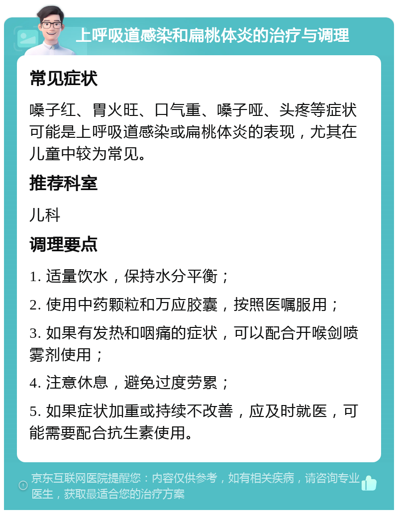 上呼吸道感染和扁桃体炎的治疗与调理 常见症状 嗓子红、胃火旺、口气重、嗓子哑、头疼等症状可能是上呼吸道感染或扁桃体炎的表现，尤其在儿童中较为常见。 推荐科室 儿科 调理要点 1. 适量饮水，保持水分平衡； 2. 使用中药颗粒和万应胶囊，按照医嘱服用； 3. 如果有发热和咽痛的症状，可以配合开喉剑喷雾剂使用； 4. 注意休息，避免过度劳累； 5. 如果症状加重或持续不改善，应及时就医，可能需要配合抗生素使用。