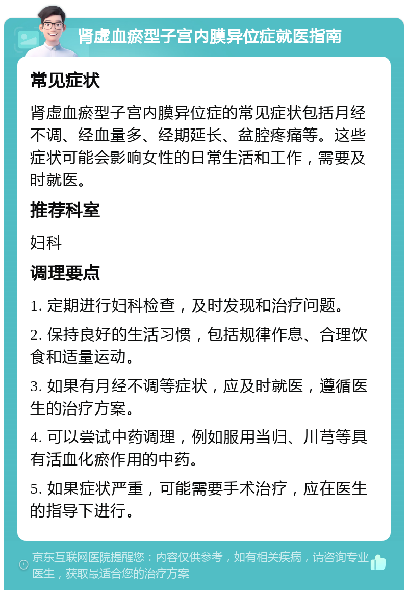 肾虚血瘀型子宫内膜异位症就医指南 常见症状 肾虚血瘀型子宫内膜异位症的常见症状包括月经不调、经血量多、经期延长、盆腔疼痛等。这些症状可能会影响女性的日常生活和工作，需要及时就医。 推荐科室 妇科 调理要点 1. 定期进行妇科检查，及时发现和治疗问题。 2. 保持良好的生活习惯，包括规律作息、合理饮食和适量运动。 3. 如果有月经不调等症状，应及时就医，遵循医生的治疗方案。 4. 可以尝试中药调理，例如服用当归、川芎等具有活血化瘀作用的中药。 5. 如果症状严重，可能需要手术治疗，应在医生的指导下进行。