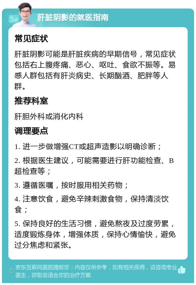 肝脏阴影的就医指南 常见症状 肝脏阴影可能是肝脏疾病的早期信号，常见症状包括右上腹疼痛、恶心、呕吐、食欲不振等。易感人群包括有肝炎病史、长期酗酒、肥胖等人群。 推荐科室 肝胆外科或消化内科 调理要点 1. 进一步做增强CT或超声造影以明确诊断； 2. 根据医生建议，可能需要进行肝功能检查、B超检查等； 3. 遵循医嘱，按时服用相关药物； 4. 注意饮食，避免辛辣刺激食物，保持清淡饮食； 5. 保持良好的生活习惯，避免熬夜及过度劳累，适度锻炼身体，增强体质，保持心情愉快，避免过分焦虑和紧张。