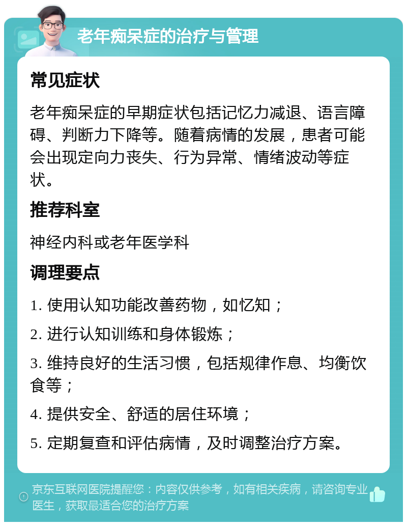 老年痴呆症的治疗与管理 常见症状 老年痴呆症的早期症状包括记忆力减退、语言障碍、判断力下降等。随着病情的发展，患者可能会出现定向力丧失、行为异常、情绪波动等症状。 推荐科室 神经内科或老年医学科 调理要点 1. 使用认知功能改善药物，如忆知； 2. 进行认知训练和身体锻炼； 3. 维持良好的生活习惯，包括规律作息、均衡饮食等； 4. 提供安全、舒适的居住环境； 5. 定期复查和评估病情，及时调整治疗方案。