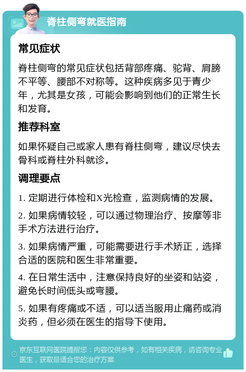 脊柱侧弯就医指南 常见症状 脊柱侧弯的常见症状包括背部疼痛、驼背、肩膀不平等、腰部不对称等。这种疾病多见于青少年，尤其是女孩，可能会影响到他们的正常生长和发育。 推荐科室 如果怀疑自己或家人患有脊柱侧弯，建议尽快去骨科或脊柱外科就诊。 调理要点 1. 定期进行体检和X光检查，监测病情的发展。 2. 如果病情较轻，可以通过物理治疗、按摩等非手术方法进行治疗。 3. 如果病情严重，可能需要进行手术矫正，选择合适的医院和医生非常重要。 4. 在日常生活中，注意保持良好的坐姿和站姿，避免长时间低头或弯腰。 5. 如果有疼痛或不适，可以适当服用止痛药或消炎药，但必须在医生的指导下使用。