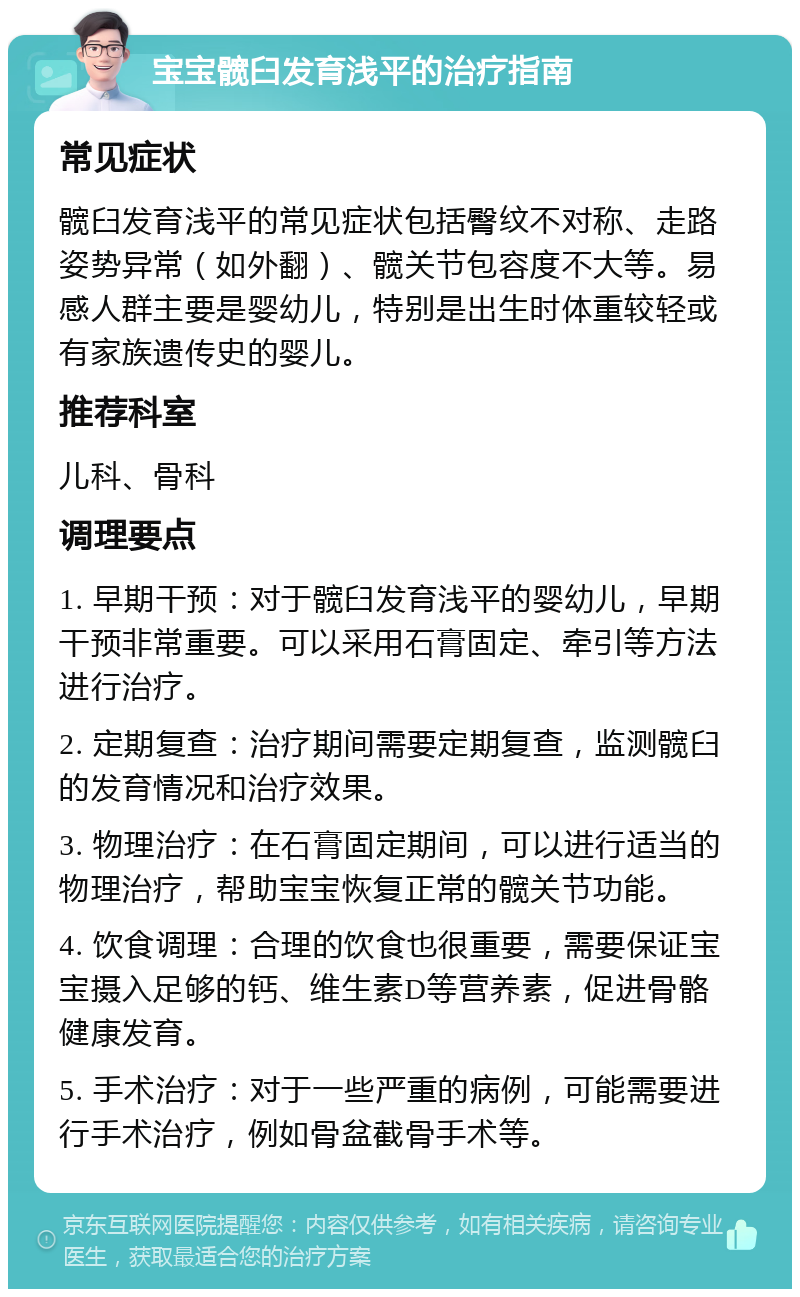 宝宝髋臼发育浅平的治疗指南 常见症状 髋臼发育浅平的常见症状包括臀纹不对称、走路姿势异常（如外翻）、髋关节包容度不大等。易感人群主要是婴幼儿，特别是出生时体重较轻或有家族遗传史的婴儿。 推荐科室 儿科、骨科 调理要点 1. 早期干预：对于髋臼发育浅平的婴幼儿，早期干预非常重要。可以采用石膏固定、牵引等方法进行治疗。 2. 定期复查：治疗期间需要定期复查，监测髋臼的发育情况和治疗效果。 3. 物理治疗：在石膏固定期间，可以进行适当的物理治疗，帮助宝宝恢复正常的髋关节功能。 4. 饮食调理：合理的饮食也很重要，需要保证宝宝摄入足够的钙、维生素D等营养素，促进骨骼健康发育。 5. 手术治疗：对于一些严重的病例，可能需要进行手术治疗，例如骨盆截骨手术等。