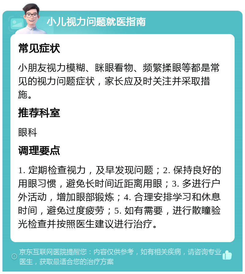 小儿视力问题就医指南 常见症状 小朋友视力模糊、眯眼看物、频繁揉眼等都是常见的视力问题症状，家长应及时关注并采取措施。 推荐科室 眼科 调理要点 1. 定期检查视力，及早发现问题；2. 保持良好的用眼习惯，避免长时间近距离用眼；3. 多进行户外活动，增加眼部锻炼；4. 合理安排学习和休息时间，避免过度疲劳；5. 如有需要，进行散瞳验光检查并按照医生建议进行治疗。