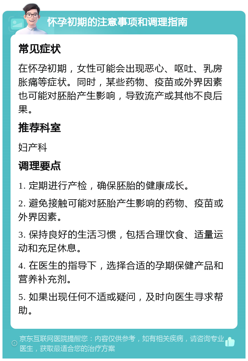 怀孕初期的注意事项和调理指南 常见症状 在怀孕初期，女性可能会出现恶心、呕吐、乳房胀痛等症状。同时，某些药物、疫苗或外界因素也可能对胚胎产生影响，导致流产或其他不良后果。 推荐科室 妇产科 调理要点 1. 定期进行产检，确保胚胎的健康成长。 2. 避免接触可能对胚胎产生影响的药物、疫苗或外界因素。 3. 保持良好的生活习惯，包括合理饮食、适量运动和充足休息。 4. 在医生的指导下，选择合适的孕期保健产品和营养补充剂。 5. 如果出现任何不适或疑问，及时向医生寻求帮助。