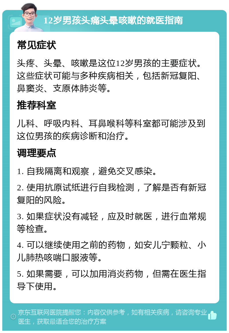 12岁男孩头痛头晕咳嗽的就医指南 常见症状 头疼、头晕、咳嗽是这位12岁男孩的主要症状。这些症状可能与多种疾病相关，包括新冠复阳、鼻窦炎、支原体肺炎等。 推荐科室 儿科、呼吸内科、耳鼻喉科等科室都可能涉及到这位男孩的疾病诊断和治疗。 调理要点 1. 自我隔离和观察，避免交叉感染。 2. 使用抗原试纸进行自我检测，了解是否有新冠复阳的风险。 3. 如果症状没有减轻，应及时就医，进行血常规等检查。 4. 可以继续使用之前的药物，如安儿宁颗粒、小儿肺热咳喘口服液等。 5. 如果需要，可以加用消炎药物，但需在医生指导下使用。