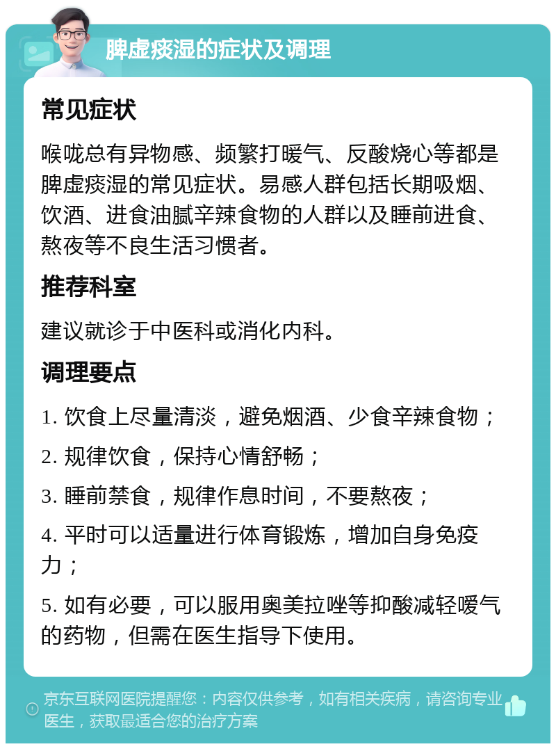 脾虚痰湿的症状及调理 常见症状 喉咙总有异物感、频繁打暖气、反酸烧心等都是脾虚痰湿的常见症状。易感人群包括长期吸烟、饮酒、进食油腻辛辣食物的人群以及睡前进食、熬夜等不良生活习惯者。 推荐科室 建议就诊于中医科或消化内科。 调理要点 1. 饮食上尽量清淡，避免烟酒、少食辛辣食物； 2. 规律饮食，保持心情舒畅； 3. 睡前禁食，规律作息时间，不要熬夜； 4. 平时可以适量进行体育锻炼，增加自身免疫力； 5. 如有必要，可以服用奥美拉唑等抑酸减轻嗳气的药物，但需在医生指导下使用。