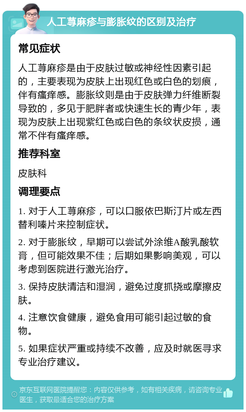 人工荨麻疹与膨胀纹的区别及治疗 常见症状 人工荨麻疹是由于皮肤过敏或神经性因素引起的，主要表现为皮肤上出现红色或白色的划痕，伴有瘙痒感。膨胀纹则是由于皮肤弹力纤维断裂导致的，多见于肥胖者或快速生长的青少年，表现为皮肤上出现紫红色或白色的条纹状皮损，通常不伴有瘙痒感。 推荐科室 皮肤科 调理要点 1. 对于人工荨麻疹，可以口服依巴斯汀片或左西替利嗪片来控制症状。 2. 对于膨胀纹，早期可以尝试外涂维A酸乳酸软膏，但可能效果不佳；后期如果影响美观，可以考虑到医院进行激光治疗。 3. 保持皮肤清洁和湿润，避免过度抓挠或摩擦皮肤。 4. 注意饮食健康，避免食用可能引起过敏的食物。 5. 如果症状严重或持续不改善，应及时就医寻求专业治疗建议。