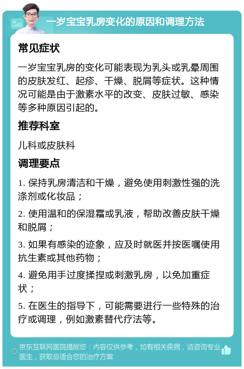 一岁宝宝乳房变化的原因和调理方法 常见症状 一岁宝宝乳房的变化可能表现为乳头或乳晕周围的皮肤发红、起疹、干燥、脱屑等症状。这种情况可能是由于激素水平的改变、皮肤过敏、感染等多种原因引起的。 推荐科室 儿科或皮肤科 调理要点 1. 保持乳房清洁和干燥，避免使用刺激性强的洗涤剂或化妆品； 2. 使用温和的保湿霜或乳液，帮助改善皮肤干燥和脱屑； 3. 如果有感染的迹象，应及时就医并按医嘱使用抗生素或其他药物； 4. 避免用手过度揉捏或刺激乳房，以免加重症状； 5. 在医生的指导下，可能需要进行一些特殊的治疗或调理，例如激素替代疗法等。